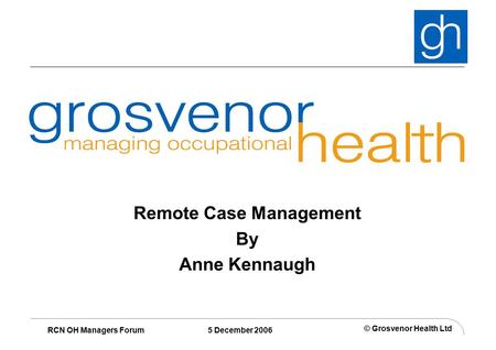 © Grosvenor Health Ltd RCN OH Managers Forum 5 December 2006 Remote Case Management By Anne Kennaugh.