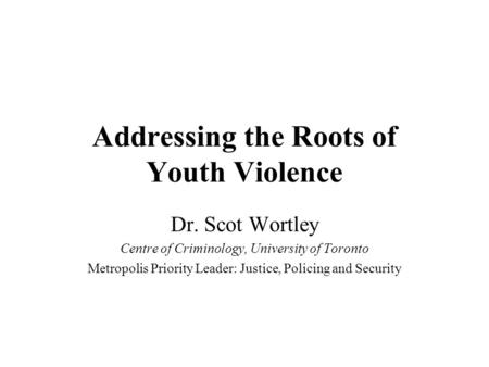 Addressing the Roots of Youth Violence Dr. Scot Wortley Centre of Criminology, University of Toronto Metropolis Priority Leader: Justice, Policing and.