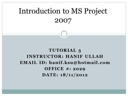 TUTORIAL 5 INSTRUCTOR: HANIF ULLAH  ID: OFFICE #: 2029 DATE: 18/11/2012 Introduction to MS Project 2007.