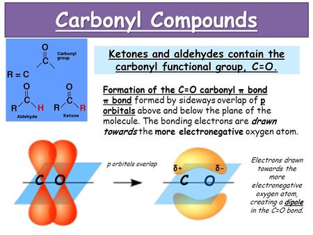 Carbonyl Compounds Ketones and aldehydes contain the carbonyl functional group, C=O. Formation of the C=O carbonyl π bond π bond formed by sideways overlap.