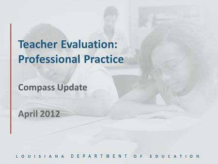 LOUISIANA DEPARTMENT OF EDUCATION Teacher Evaluation: Professional Practice Compass Update April 2012.