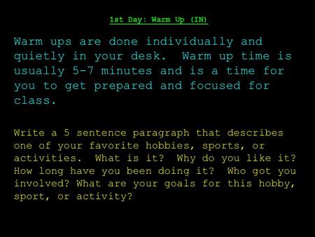 1st Day: Warm Up (IN) Warm ups are done individually and quietly in your desk. Warm up time is usually 5-7 minutes and is a time for you to get prepared.