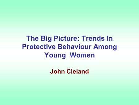 The Big Picture: Trends In Protective Behaviour Among Young Women John Cleland.