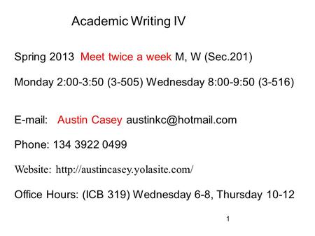 1 Academic Writing IV Spring 2013 Meet twice a week M, W (Sec.201) Monday 2:00-3:50 (3-505) Wednesday 8:00-9:50 (3-516)   Austin Casey