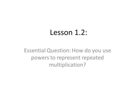 Lesson 1.2: Essential Question: How do you use powers to represent repeated multiplication?