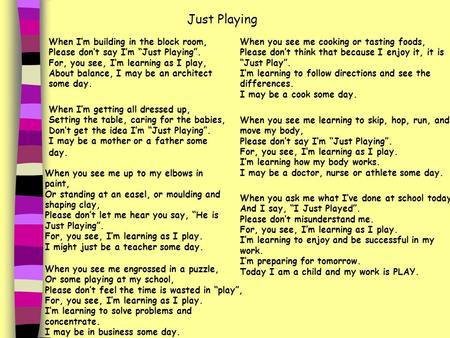 When I’m building in the block room, Please don’t say I’m “Just Playing”. For, you see, I’m learning as I play, About balance, I may be an architect some.