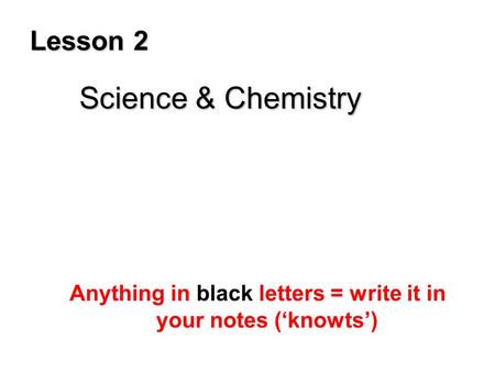 Lesson 2 Science & Chemistry Anything in black letters = write it in your notes (‘knowts’)