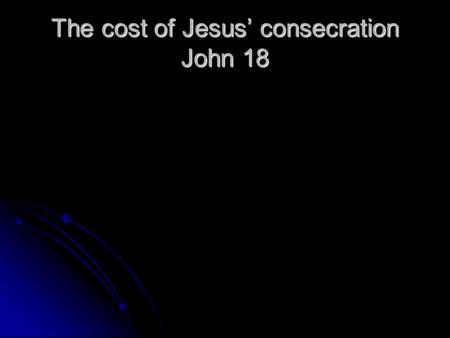 The cost of Jesus’ consecration John 18. 1. The cost to Jesus a. The struggle of Gethsemane – v.1 Lk.22:39-46 b. The betrayal of Judas – v.2-11 c. His.