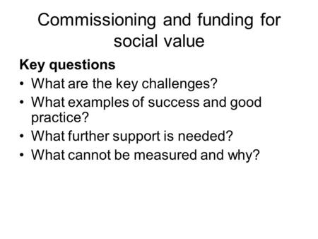 Commissioning and funding for social value Key questions What are the key challenges? What examples of success and good practice? What further support.