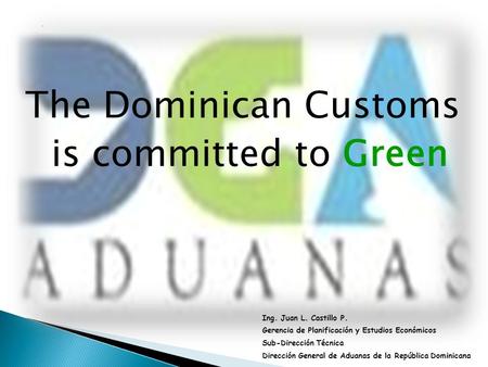 The Dominican Customs is committed to Green Ing. Juan L. Castillo P. Gerencia de Planificación y Estudios Económicos Sub-Dirección Técnica Dirección General.