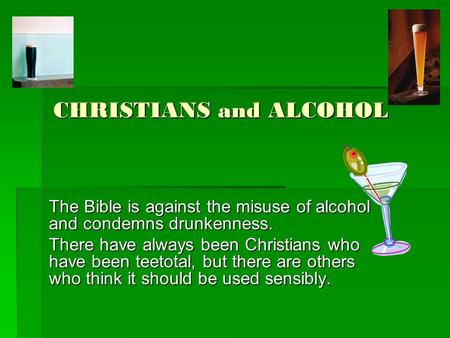 CHRISTIANS and ALCOHOL The Bible is against the misuse of alcohol and condemns drunkenness. There have always been Christians who have been teetotal, but.