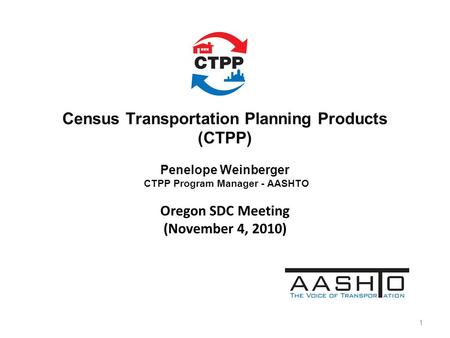 Census Transportation Planning Products (CTPP) Penelope Weinberger CTPP Program Manager - AASHTO Oregon SDC Meeting (November 4, 2010) 1.