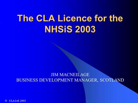 The CLA Licence for the NHSiS 2003   CLA Ltd 2003 JIM MACNEILAGE BUSINESS DEVELOPMENT MANAGER, SCOTLAND.