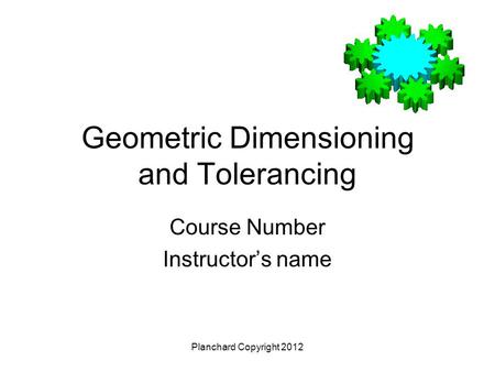 Geometric Dimensioning and Tolerancing Course Number Instructor’s name Planchard Copyright 2012.