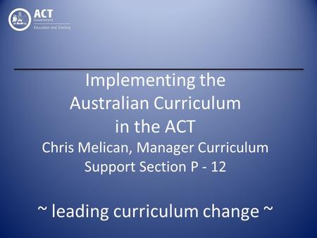 Implementing the Australian Curriculum in the ACT Chris Melican, Manager Curriculum Support Section P - 12 ~ leading curriculum change ~