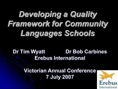 Developing a Quality Framework for Community Languages Schools Dr Tim Wyatt Dr Bob Carbines Erebus International Victorian Annual Conference 7 July 2007.