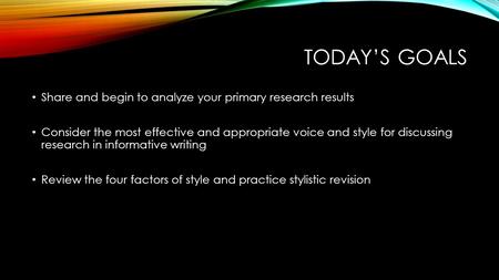 TODAY’S GOALS Share and begin to analyze your primary research results Consider the most effective and appropriate voice and style for discussing research.