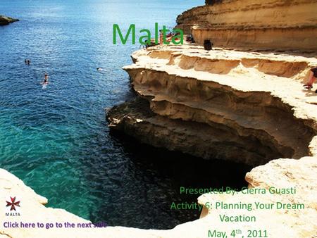 Malta Presented By: Cierra Guasti Activity 6: Planning Your Dream Vacation May, 4 th, 2011 Click here to go to the next side.