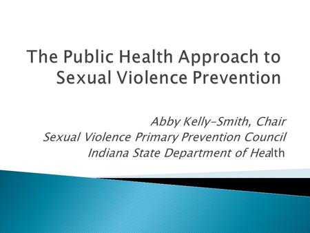 Abby Kelly-Smith, Chair Sexual Violence Primary Prevention Council Indiana State Department of Health.