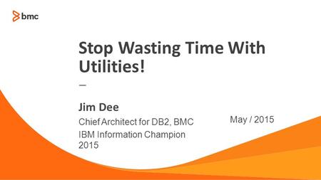 © Copyright 2014 BMC Software, Inc.1 — Chief Architect for DB2, BMC IBM Information Champion 2015 May / 2015 Jim Dee Stop Wasting Time With Utilities!