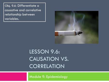 LESSON 9.6: CAUSATION VS. CORRELATION Module 9: Epidemiology Obj. 9.6: Differentiate a causative and correlative relationship between variables.