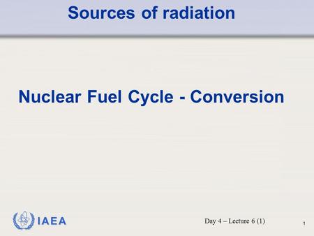 IAEA Sources of radiation Nuclear Fuel Cycle - Conversion Day 4 – Lecture 6 (1) 1.