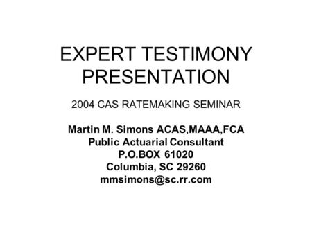 EXPERT TESTIMONY PRESENTATION 2004 CAS RATEMAKING SEMINAR Martin M. Simons ACAS,MAAA,FCA Public Actuarial Consultant P.O.BOX 61020 Columbia, SC 29260