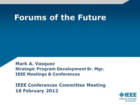 Forums of the Future Mark A. Vasquez Strategic Program Development Sr. Mgr. IEEE Meetings & Conferences IEEE Conferences Committee Meeting 16 February.