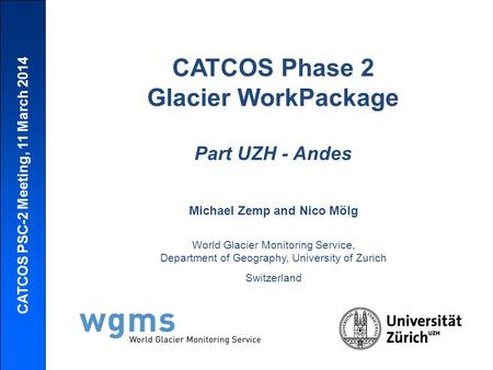 CATCOS PSC-2 Meeting, 11 March 2014 CATCOS Phase 2 Glacier WorkPackage Part UZH - Andes Michael Zemp and Nico Mölg World Glacier Monitoring Service, Department.