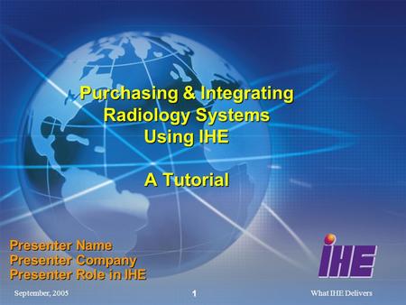 September, 2005What IHE Delivers 1 Purchasing & Integrating Radiology Systems Using IHE A Tutorial Presenter Name Presenter Company Presenter Role in IHE.