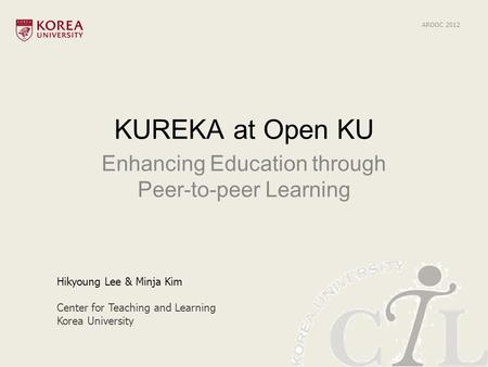 KUREKA at Open KU Enhancing Education through Peer-to-peer Learning Hikyoung Lee & Minja Kim Center for Teaching and Learning Korea University AROOC 2012.