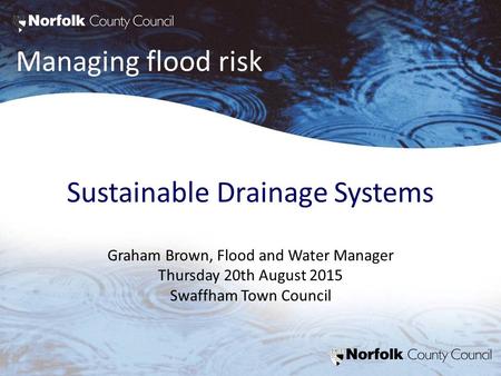 Managing flood risk Sustainable Drainage Systems Graham Brown, Flood and Water Manager Thursday 20th August 2015 Swaffham Town Council.