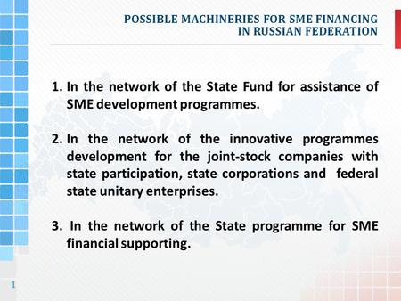 1 POSSIBLE MACHINERIES FOR SME FINANCING IN RUSSIAN FEDERATION 1.In the network of the State Fund for assistance of SME development programmes. 2.In the.