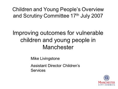 Children and Young People’s Overview and Scrutiny Committee 17 th July 2007 Improving outcomes for vulnerable children and young people in Manchester Mike.