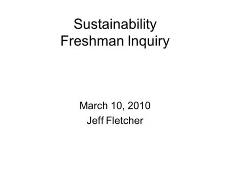 Sustainability Freshman Inquiry March 10, 2010 Jeff Fletcher.