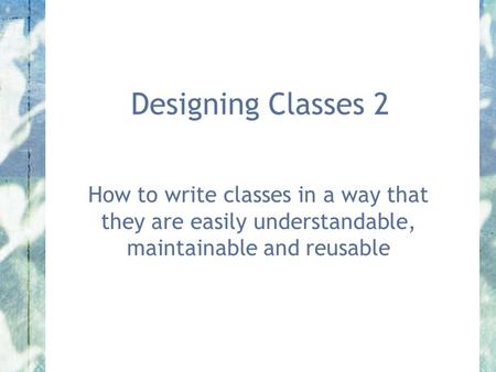 Designing Classes 2 How to write classes in a way that they are easily understandable, maintainable and reusable.