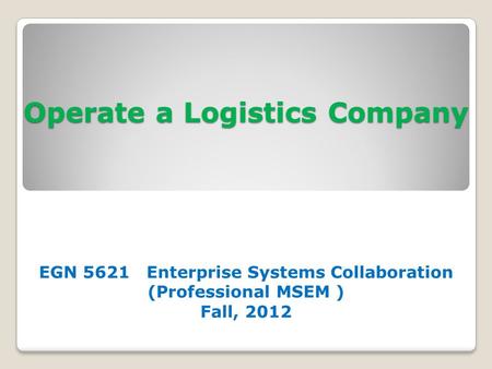 Operate a Logistics Company EGN 5621 Enterprise Systems Collaboration (Professional MSEM ) Fall, 2012.