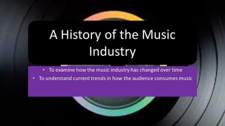 To examine how the music industry has changed over time To understand current trends in how the audience consumes music A History of the Music Industry.