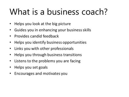 What is a business coach? Helps you look at the big picture Guides you in enhancing your business skills Provides candid feedback Helps you identify business.