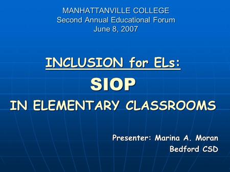 MANHATTANVILLE COLLEGE Second Annual Educational Forum June 8, 2007 INCLUSION for ELs: SIOP IN ELEMENTARY CLASSROOMS Presenter: Marina A. Moran Bedford.