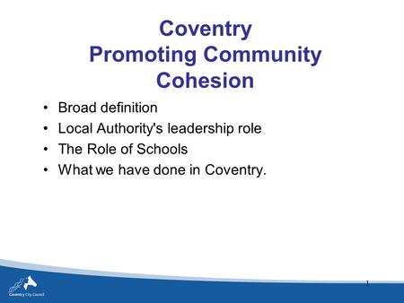 1 Coventry Promoting Community Cohesion Broad definition Local Authority's leadership role The Role of Schools What we have done in Coventry.