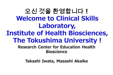 오신 것을 환영합니다！ Welcome to Clinical Skills Laboratory, Institute of Health Biosciences, The Tokushima University ! Research Center for Education Health Bioscience.