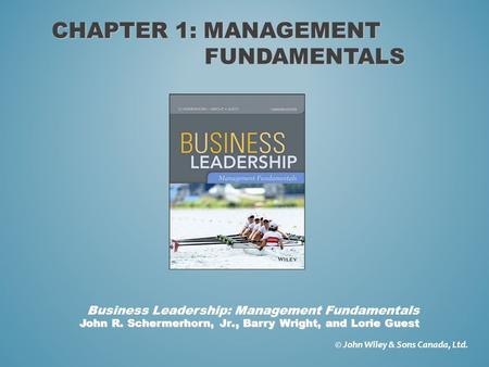 CHAPTER 1: MANAGEMENT FUNDAMENTALS © John Wiley & Sons Canada, Ltd. John R. Schermerhorn, Jr., Barry Wright, and Lorie Guest Business Leadership: Management.