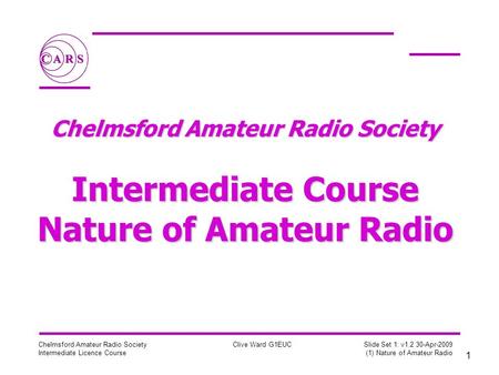 1 Chelmsford Amateur Radio Society Intermediate Licence Course Clive Ward G1EUC Slide Set 1: v1.2 30-Apr-2009 (1) Nature of Amateur Radio Chelmsford Amateur.