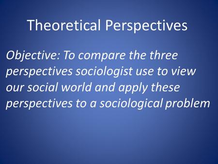 Theoretical Perspectives Objective: To compare the three perspectives sociologist use to view our social world and apply these perspectives to a sociological.