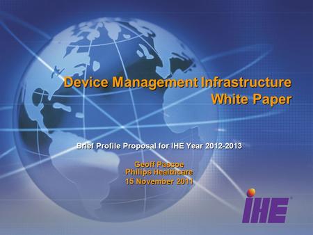 Device Management Infrastructure White Paper Brief Profile Proposal for IHE Year 2012-2013 Geoff Pascoe Philips Healthcare 15 November 2011.