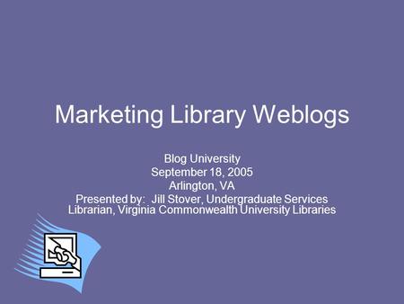 Marketing Library Weblogs Blog University September 18, 2005 Arlington, VA Presented by: Jill Stover, Undergraduate Services Librarian, Virginia Commonwealth.