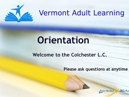 Orientation Welcome to the Colchester L.C. Vermont Adult Learning Please ask questions at anytime.