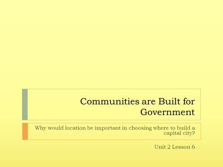 Communities are Built for Government Why would location be important in choosing where to build a capital city? Unit 2 Lesson 6.