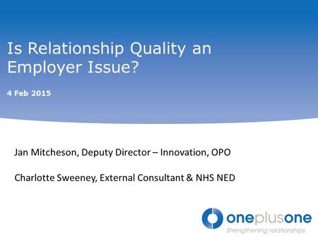 Is Relationship Quality an Employer Issue? 4 Feb 2015 Jan Mitcheson, Deputy Director – Innovation, OPO Charlotte Sweeney, External Consultant & NHS NED.